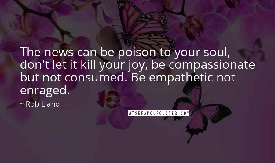 Rob Liano Quotes: The news can be poison to your soul, don't let it kill your joy, be compassionate but not consumed. Be empathetic not enraged.