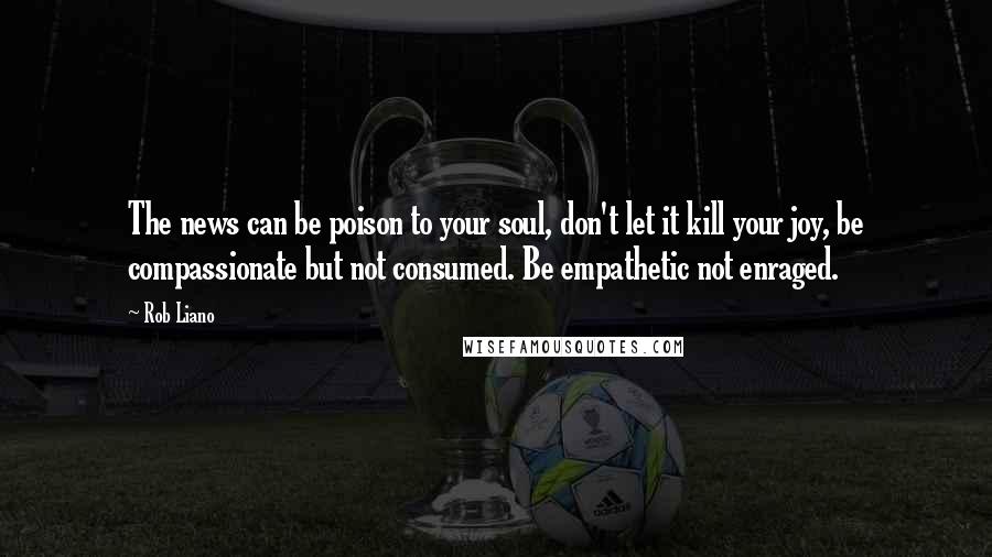 Rob Liano Quotes: The news can be poison to your soul, don't let it kill your joy, be compassionate but not consumed. Be empathetic not enraged.