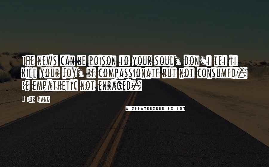 Rob Liano Quotes: The news can be poison to your soul, don't let it kill your joy, be compassionate but not consumed. Be empathetic not enraged.