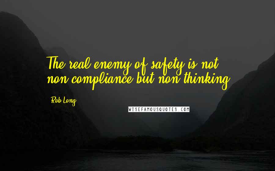 Rob Long Quotes: The real enemy of safety is not non-compliance but non-thinking