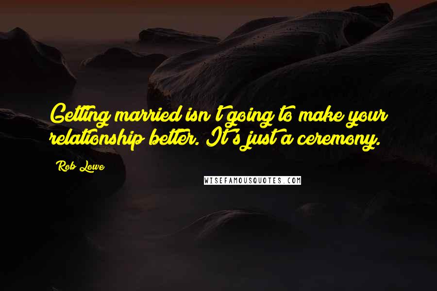 Rob Lowe Quotes: Getting married isn't going to make your relationship better. It's just a ceremony.