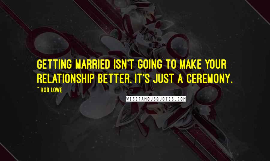 Rob Lowe Quotes: Getting married isn't going to make your relationship better. It's just a ceremony.