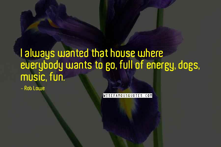 Rob Lowe Quotes: I always wanted that house where everybody wants to go, full of energy, dogs, music, fun.