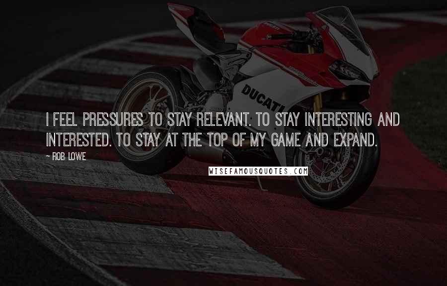 Rob Lowe Quotes: I feel pressures to stay relevant. To stay interesting and interested. To stay at the top of my game and expand.