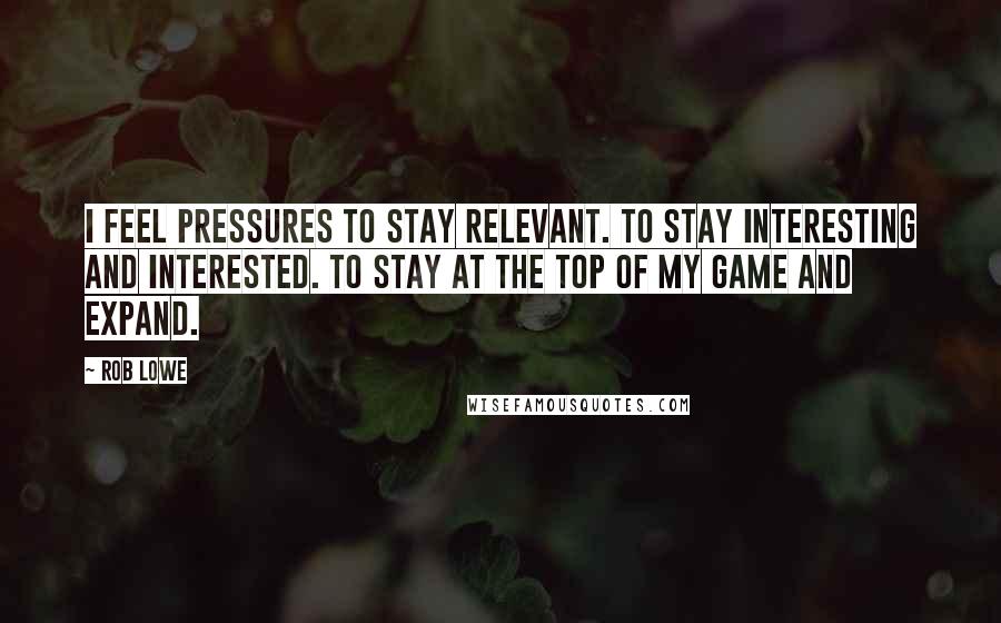 Rob Lowe Quotes: I feel pressures to stay relevant. To stay interesting and interested. To stay at the top of my game and expand.