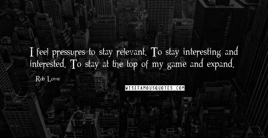 Rob Lowe Quotes: I feel pressures to stay relevant. To stay interesting and interested. To stay at the top of my game and expand.