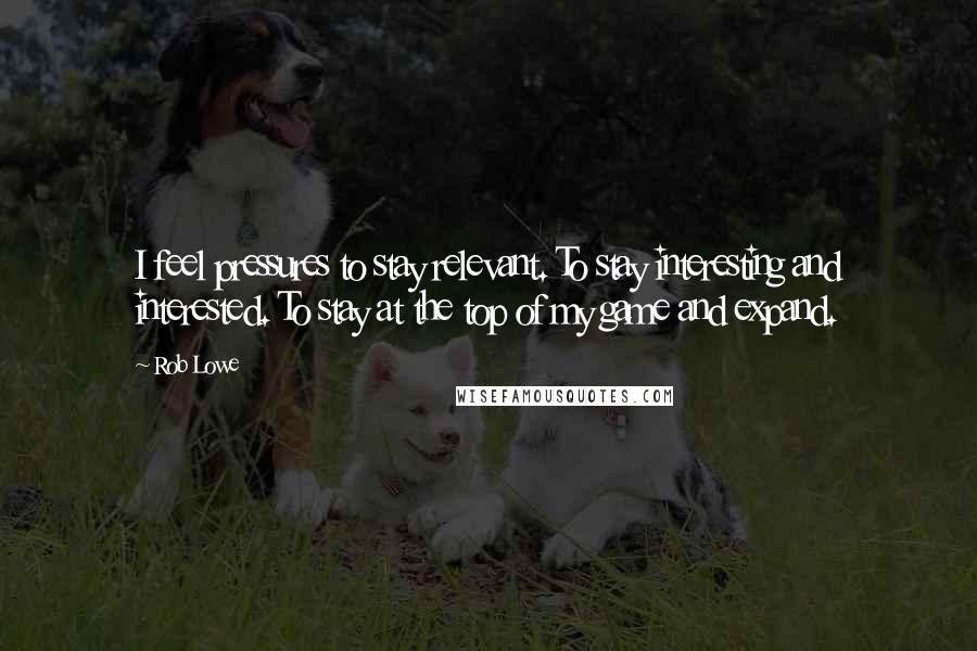 Rob Lowe Quotes: I feel pressures to stay relevant. To stay interesting and interested. To stay at the top of my game and expand.