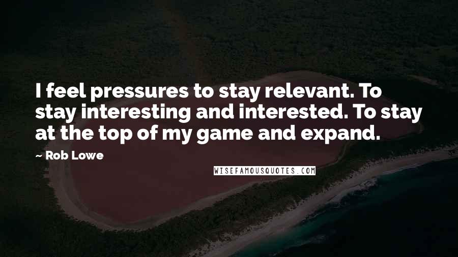 Rob Lowe Quotes: I feel pressures to stay relevant. To stay interesting and interested. To stay at the top of my game and expand.