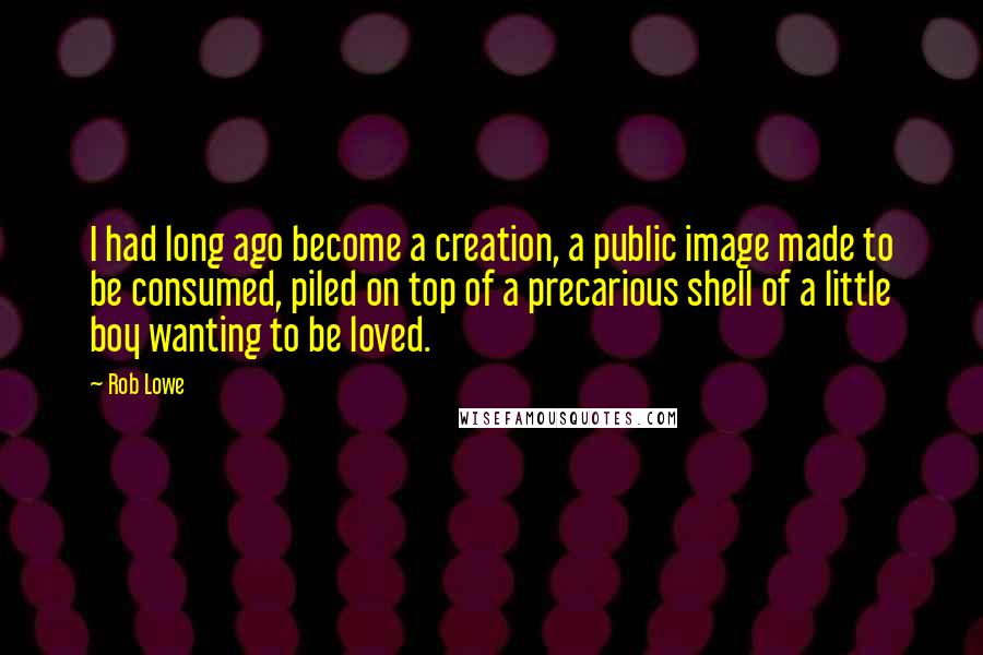 Rob Lowe Quotes: I had long ago become a creation, a public image made to be consumed, piled on top of a precarious shell of a little boy wanting to be loved.