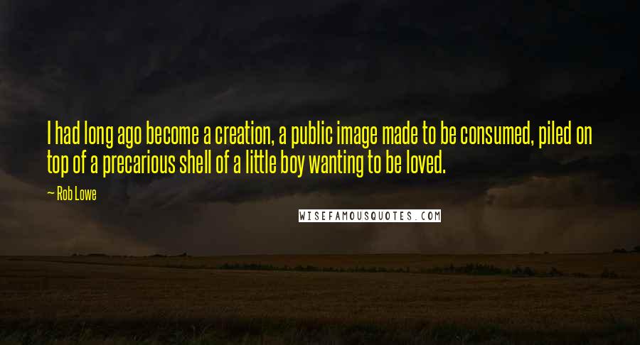 Rob Lowe Quotes: I had long ago become a creation, a public image made to be consumed, piled on top of a precarious shell of a little boy wanting to be loved.