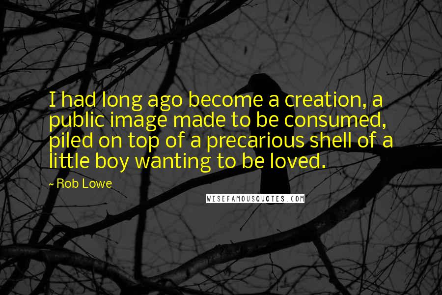 Rob Lowe Quotes: I had long ago become a creation, a public image made to be consumed, piled on top of a precarious shell of a little boy wanting to be loved.