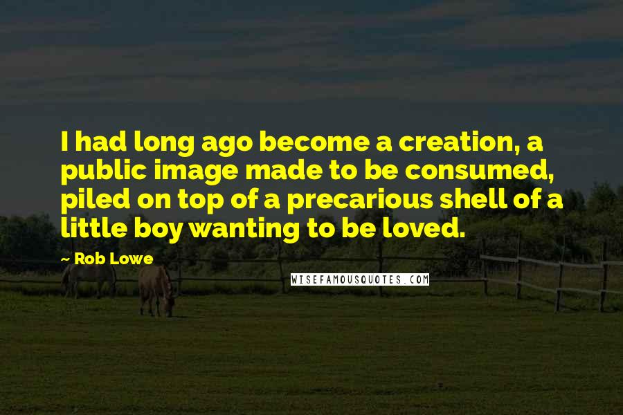 Rob Lowe Quotes: I had long ago become a creation, a public image made to be consumed, piled on top of a precarious shell of a little boy wanting to be loved.