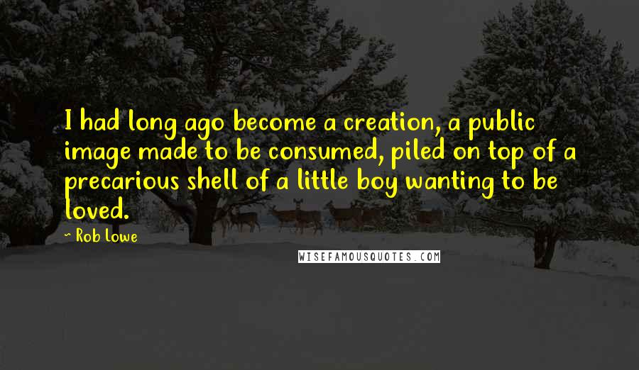 Rob Lowe Quotes: I had long ago become a creation, a public image made to be consumed, piled on top of a precarious shell of a little boy wanting to be loved.