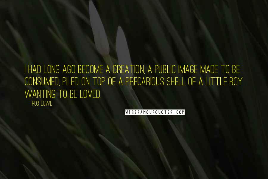 Rob Lowe Quotes: I had long ago become a creation, a public image made to be consumed, piled on top of a precarious shell of a little boy wanting to be loved.