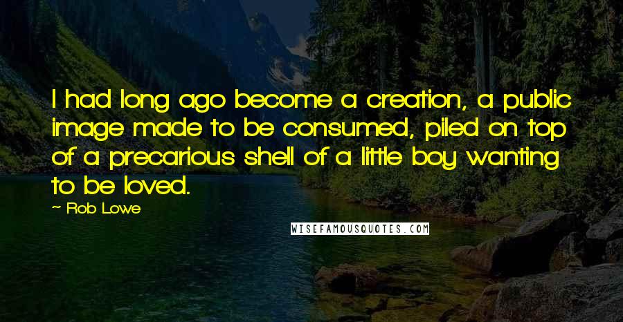 Rob Lowe Quotes: I had long ago become a creation, a public image made to be consumed, piled on top of a precarious shell of a little boy wanting to be loved.