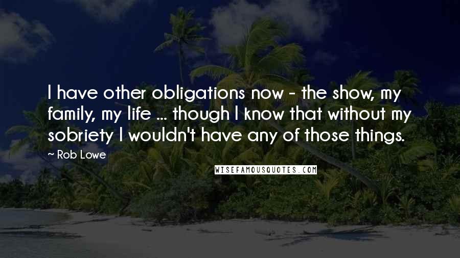 Rob Lowe Quotes: I have other obligations now - the show, my family, my life ... though I know that without my sobriety I wouldn't have any of those things.