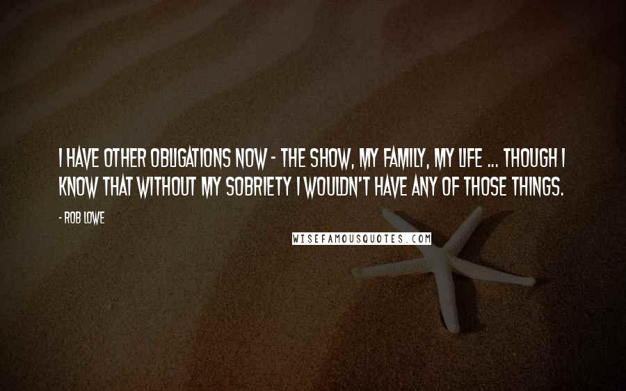 Rob Lowe Quotes: I have other obligations now - the show, my family, my life ... though I know that without my sobriety I wouldn't have any of those things.