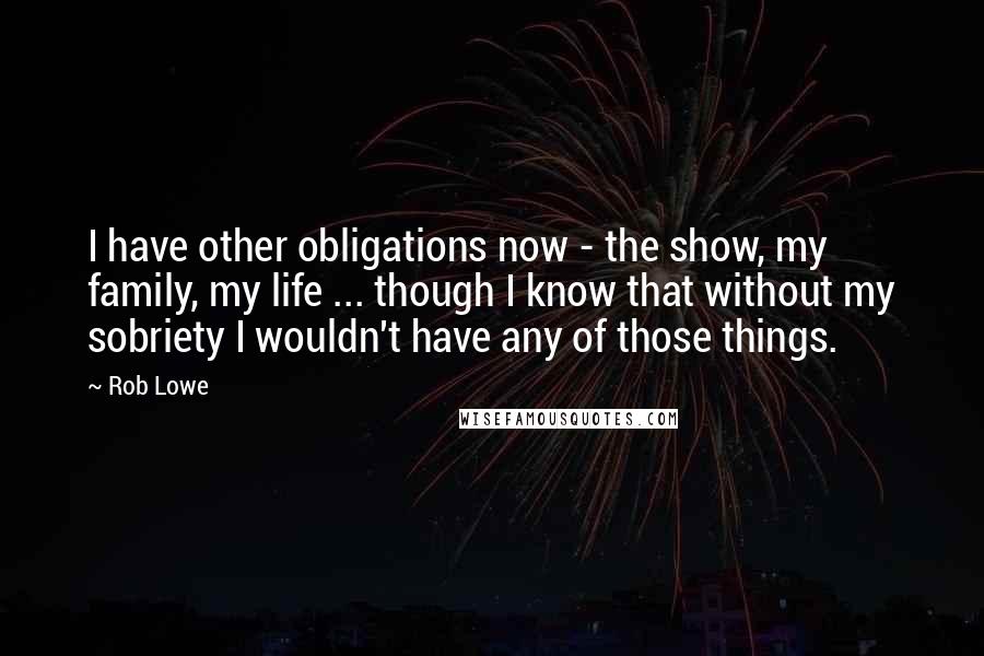 Rob Lowe Quotes: I have other obligations now - the show, my family, my life ... though I know that without my sobriety I wouldn't have any of those things.