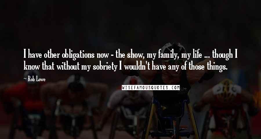 Rob Lowe Quotes: I have other obligations now - the show, my family, my life ... though I know that without my sobriety I wouldn't have any of those things.