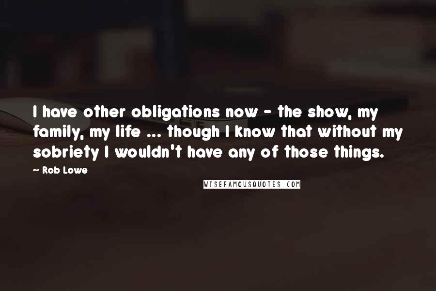 Rob Lowe Quotes: I have other obligations now - the show, my family, my life ... though I know that without my sobriety I wouldn't have any of those things.