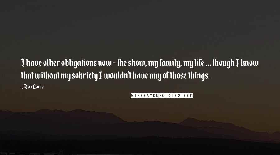 Rob Lowe Quotes: I have other obligations now - the show, my family, my life ... though I know that without my sobriety I wouldn't have any of those things.