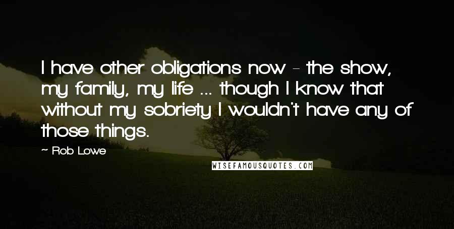 Rob Lowe Quotes: I have other obligations now - the show, my family, my life ... though I know that without my sobriety I wouldn't have any of those things.