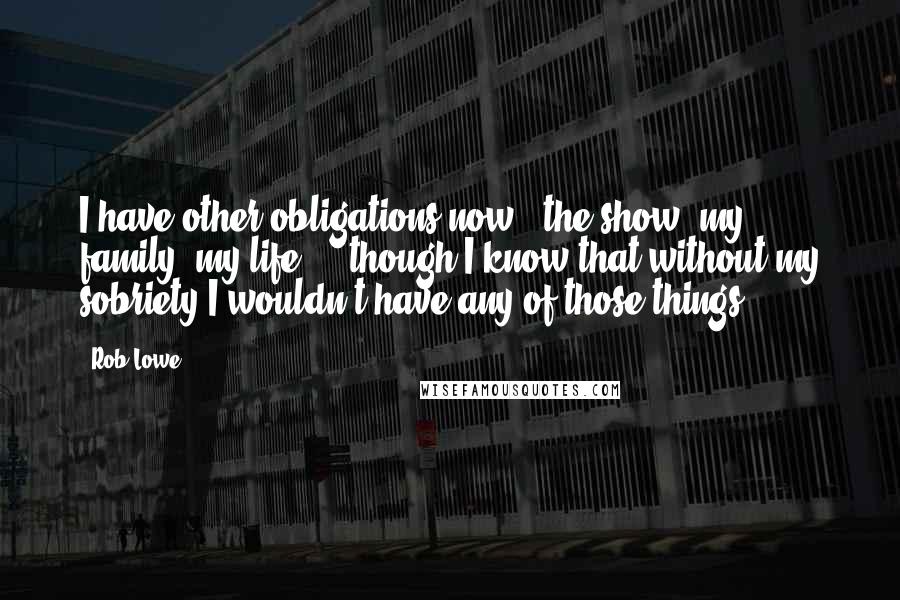 Rob Lowe Quotes: I have other obligations now - the show, my family, my life ... though I know that without my sobriety I wouldn't have any of those things.