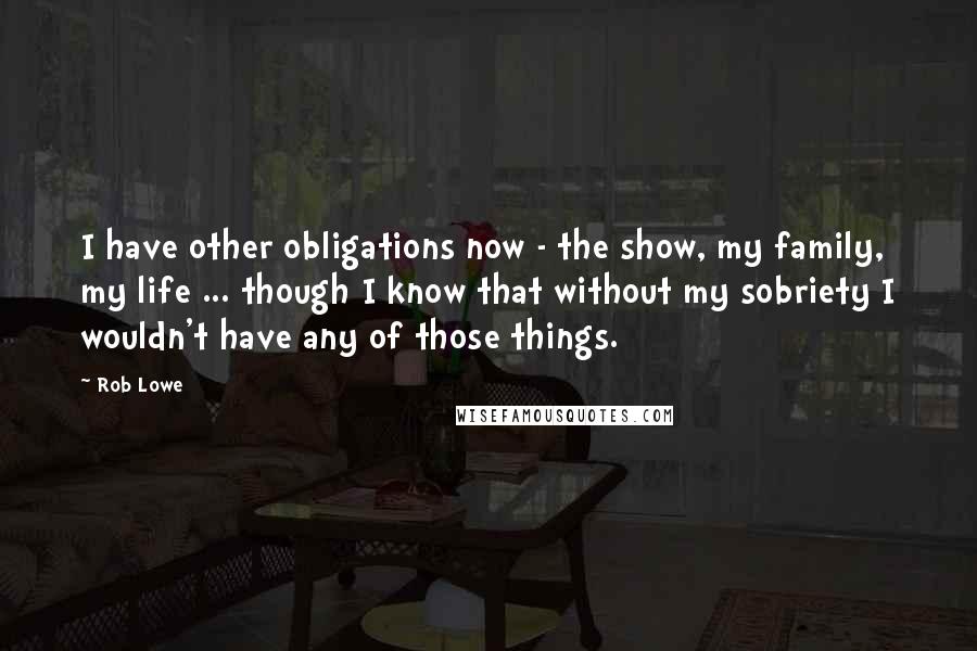 Rob Lowe Quotes: I have other obligations now - the show, my family, my life ... though I know that without my sobriety I wouldn't have any of those things.
