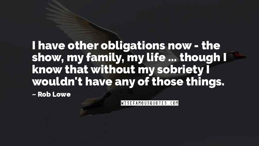 Rob Lowe Quotes: I have other obligations now - the show, my family, my life ... though I know that without my sobriety I wouldn't have any of those things.