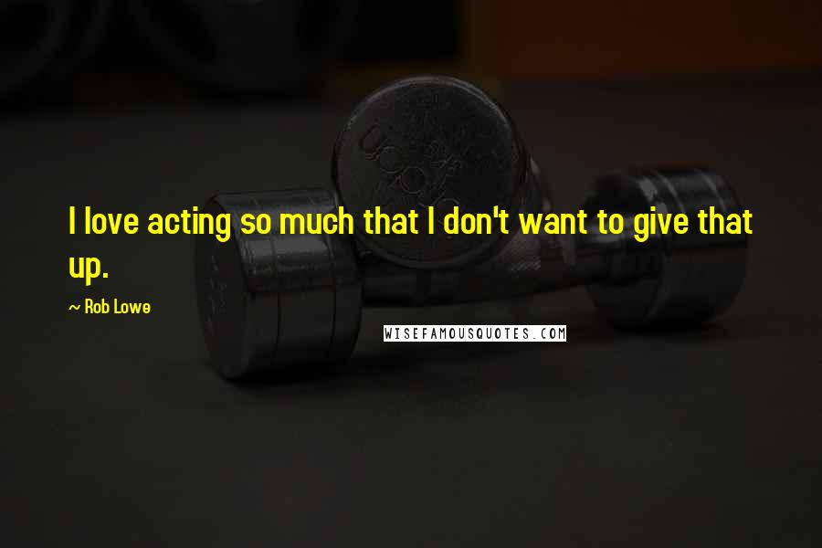 Rob Lowe Quotes: I love acting so much that I don't want to give that up.