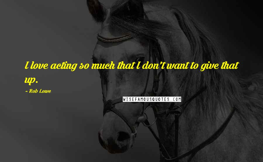 Rob Lowe Quotes: I love acting so much that I don't want to give that up.