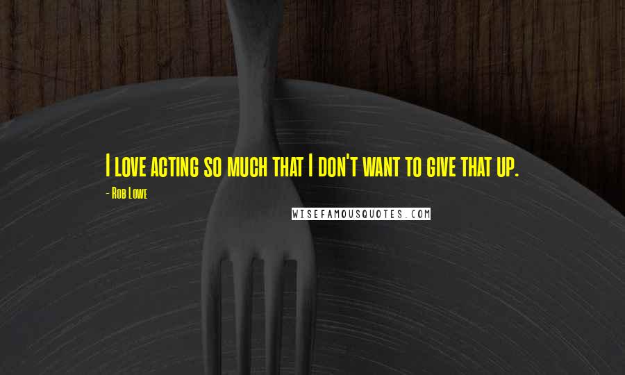 Rob Lowe Quotes: I love acting so much that I don't want to give that up.