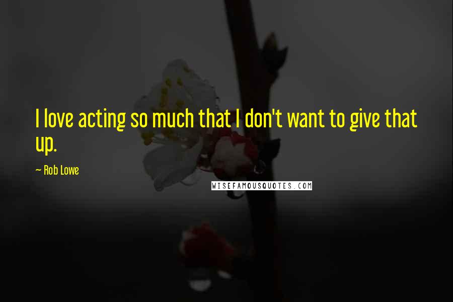 Rob Lowe Quotes: I love acting so much that I don't want to give that up.