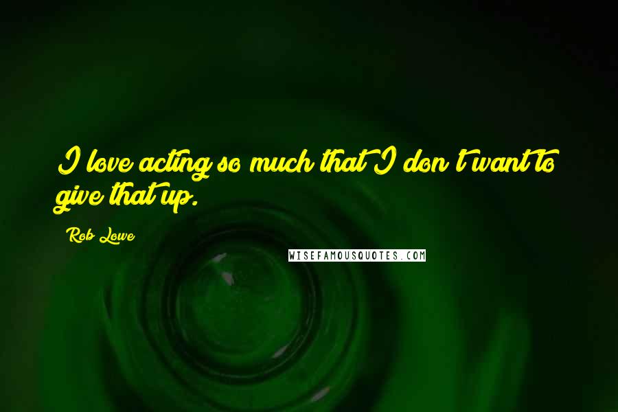 Rob Lowe Quotes: I love acting so much that I don't want to give that up.