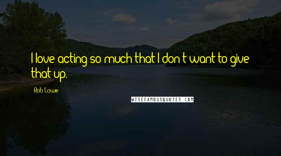 Rob Lowe Quotes: I love acting so much that I don't want to give that up.