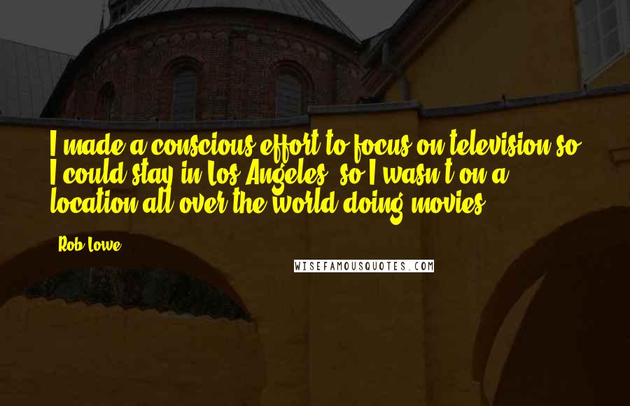 Rob Lowe Quotes: I made a conscious effort to focus on television so I could stay in Los Angeles, so I wasn't on a location all over the world doing movies.