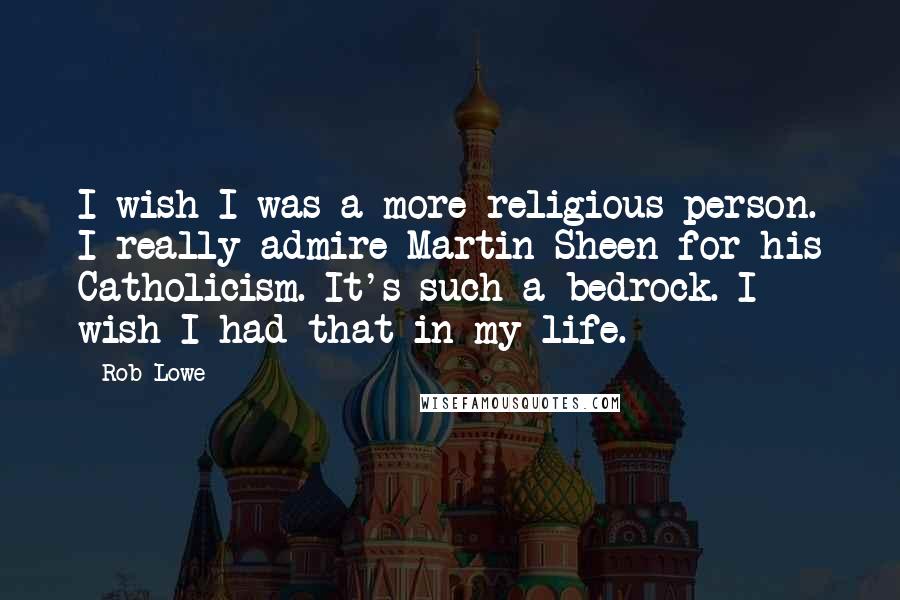 Rob Lowe Quotes: I wish I was a more religious person. I really admire Martin Sheen for his Catholicism. It's such a bedrock. I wish I had that in my life.