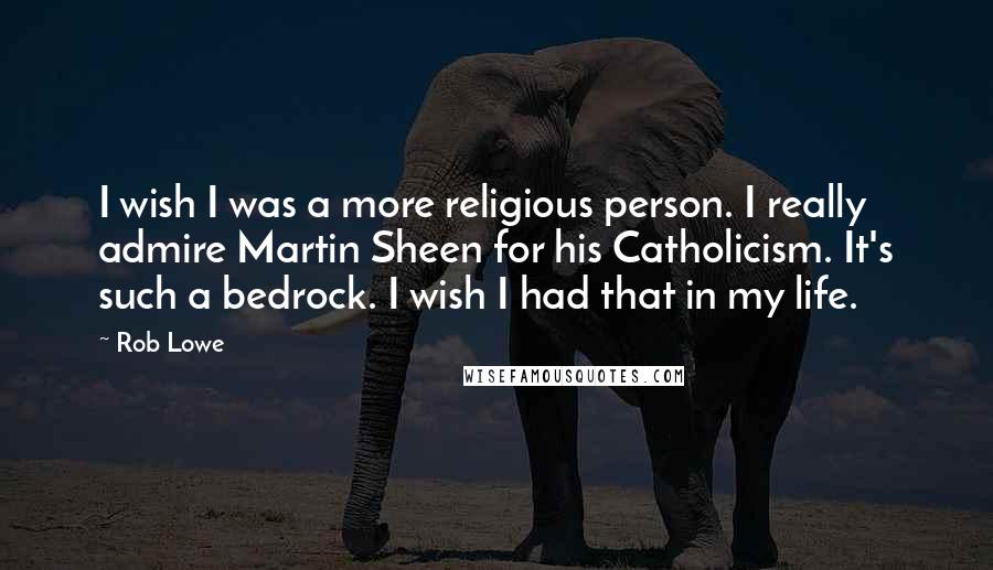 Rob Lowe Quotes: I wish I was a more religious person. I really admire Martin Sheen for his Catholicism. It's such a bedrock. I wish I had that in my life.