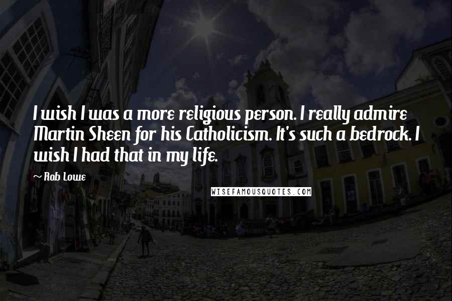 Rob Lowe Quotes: I wish I was a more religious person. I really admire Martin Sheen for his Catholicism. It's such a bedrock. I wish I had that in my life.