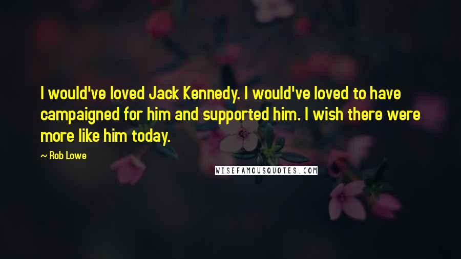 Rob Lowe Quotes: I would've loved Jack Kennedy. I would've loved to have campaigned for him and supported him. I wish there were more like him today.