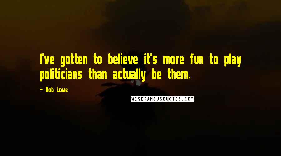 Rob Lowe Quotes: I've gotten to believe it's more fun to play politicians than actually be them.