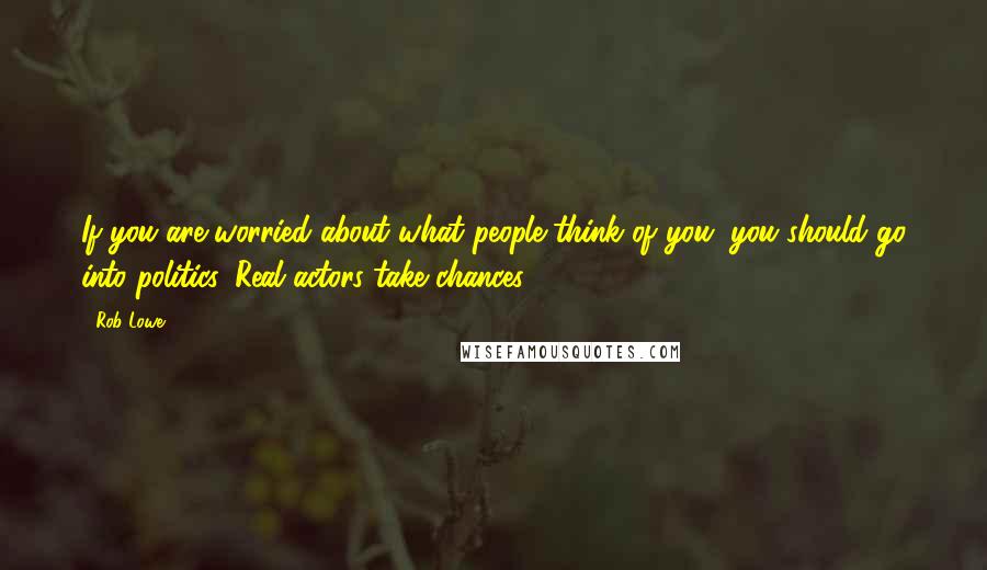 Rob Lowe Quotes: If you are worried about what people think of you, you should go into politics. Real actors take chances.