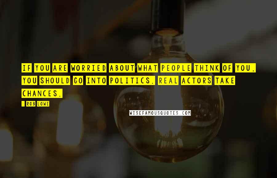 Rob Lowe Quotes: If you are worried about what people think of you, you should go into politics. Real actors take chances.