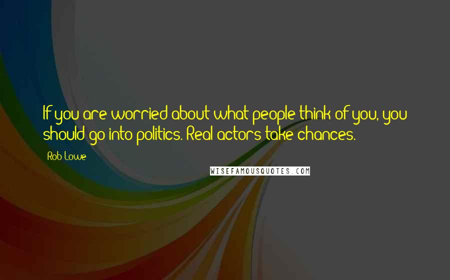 Rob Lowe Quotes: If you are worried about what people think of you, you should go into politics. Real actors take chances.