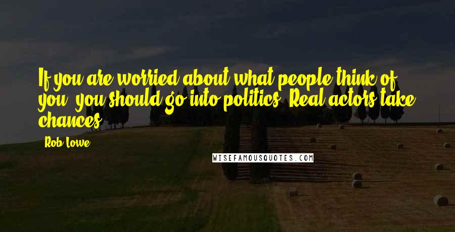 Rob Lowe Quotes: If you are worried about what people think of you, you should go into politics. Real actors take chances.