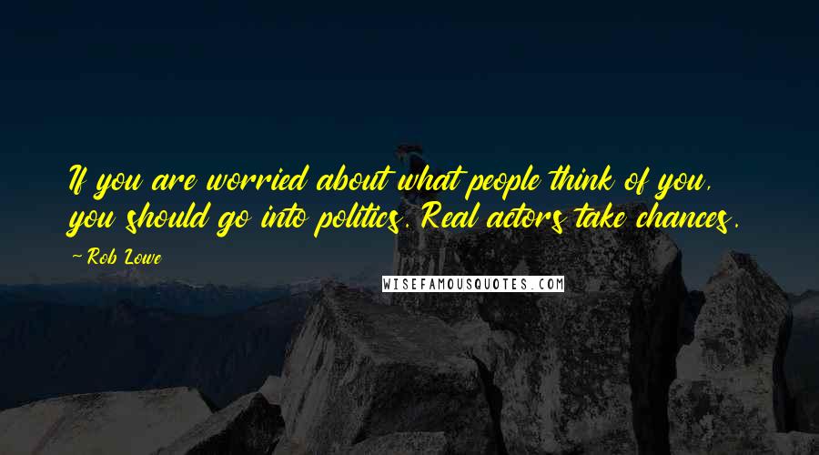 Rob Lowe Quotes: If you are worried about what people think of you, you should go into politics. Real actors take chances.