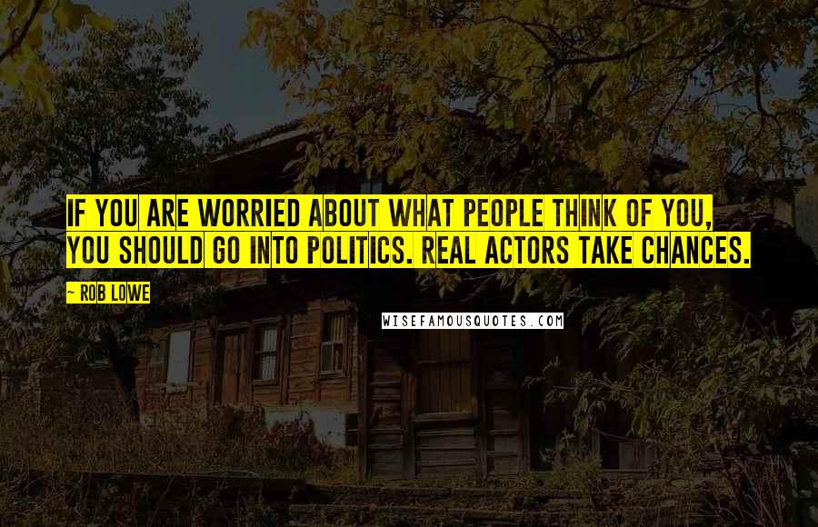 Rob Lowe Quotes: If you are worried about what people think of you, you should go into politics. Real actors take chances.
