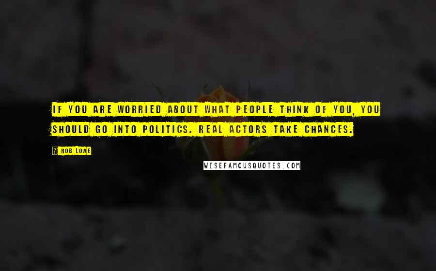 Rob Lowe Quotes: If you are worried about what people think of you, you should go into politics. Real actors take chances.