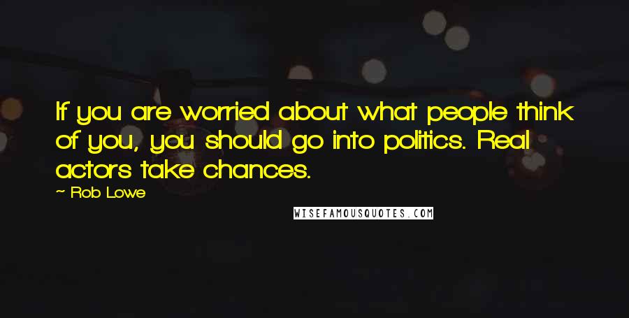 Rob Lowe Quotes: If you are worried about what people think of you, you should go into politics. Real actors take chances.