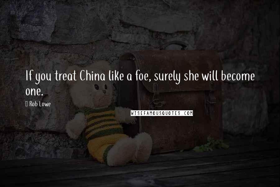 Rob Lowe Quotes: If you treat China like a foe, surely she will become one.